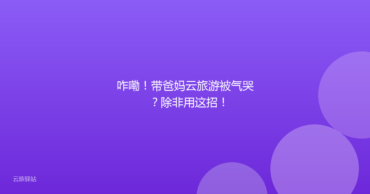 咋嘞!带爸妈云旅游被气哭?除非用这招!